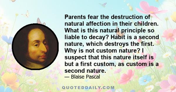 Parents fear the destruction of natural affection in their children. What is this natural principle so liable to decay? Habit is a second nature, which destroys the first. Why is not custom nature? I suspect that this