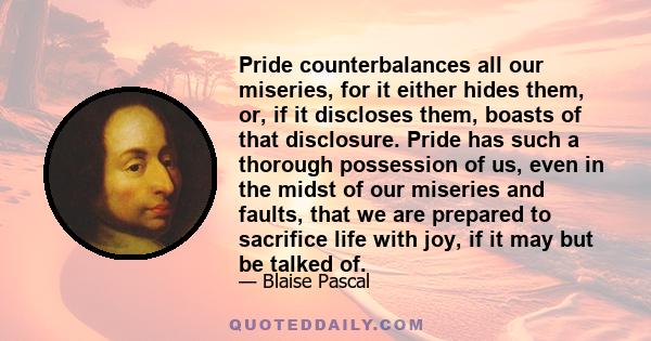 Pride counterbalances all our miseries, for it either hides them, or, if it discloses them, boasts of that disclosure. Pride has such a thorough possession of us, even in the midst of our miseries and faults, that we