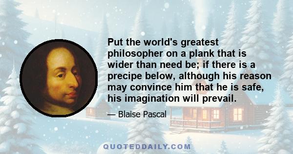 Put the world's greatest philosopher on a plank that is wider than need be; if there is a precipe below, although his reason may convince him that he is safe, his imagination will prevail.