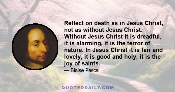 Reflect on death as in Jesus Christ, not as without Jesus Christ. Without Jesus Christ it is dreadful, it is alarming, it is the terror of nature. In Jesus Christ it is fair and lovely, it is good and holy, it is the