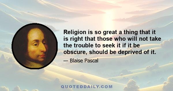 Religion is so great a thing that it is right that those who will not take the trouble to seek it if it be obscure, should be deprived of it.