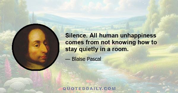 Silence. All human unhappiness comes from not knowing how to stay quietly in a room.