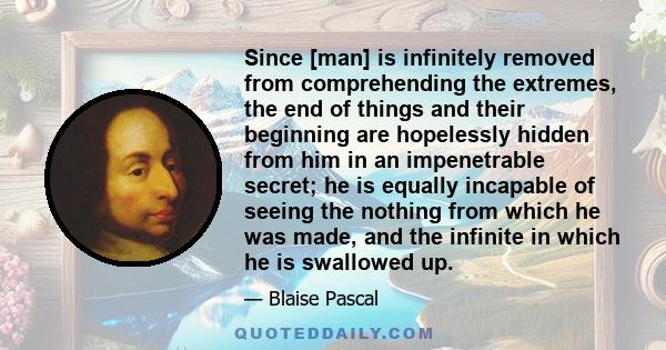 Since [man] is infinitely removed from comprehending the extremes, the end of things and their beginning are hopelessly hidden from him in an impenetrable secret; he is equally incapable of seeing the nothing from which 