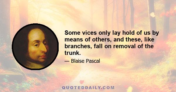 Some vices only lay hold of us by means of others, and these, like branches, fall on removal of the trunk.