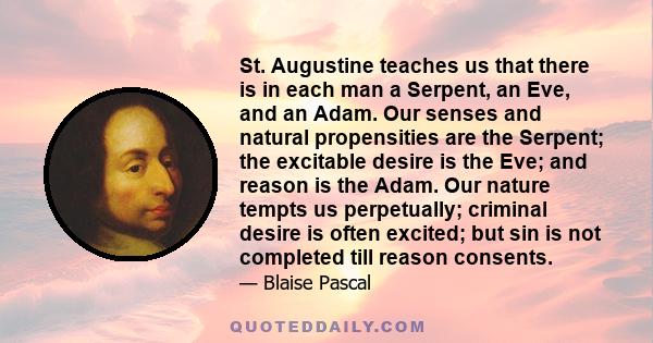 St. Augustine teaches us that there is in each man a Serpent, an Eve, and an Adam. Our senses and natural propensities are the Serpent; the excitable desire is the Eve; and reason is the Adam. Our nature tempts us