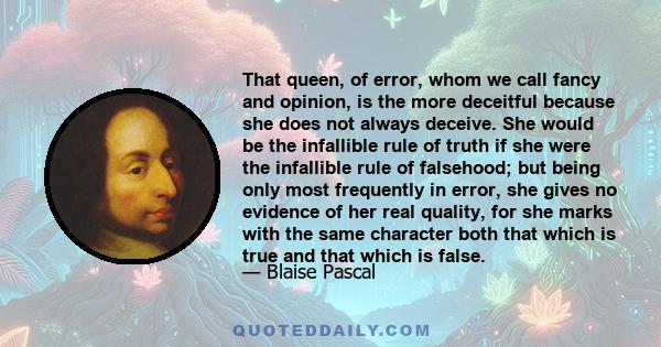 That queen, of error, whom we call fancy and opinion, is the more deceitful because she does not always deceive. She would be the infallible rule of truth if she were the infallible rule of falsehood; but being only