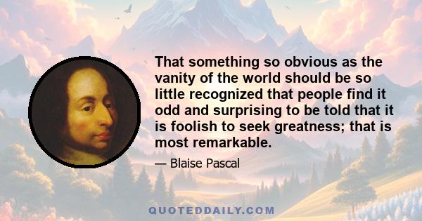 That something so obvious as the vanity of the world should be so little recognized that people find it odd and surprising to be told that it is foolish to seek greatness; that is most remarkable.