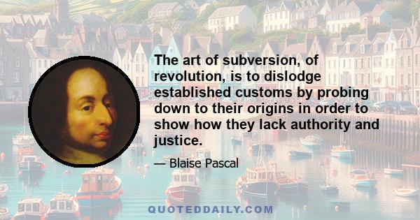 The art of subversion, of revolution, is to dislodge established customs by probing down to their origins in order to show how they lack authority and justice.