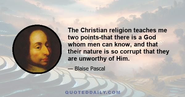 The Christian religion teaches me two points-that there is a God whom men can know, and that their nature is so corrupt that they are unworthy of Him.