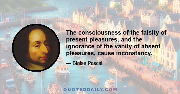 The consciousness of the falsity of present pleasures, and the ignorance of the vanity of absent pleasures, cause inconstancy.