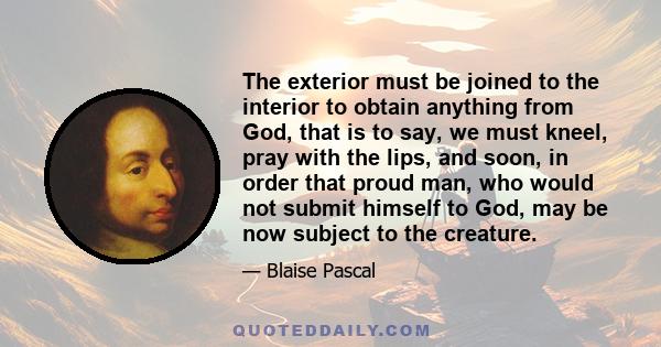 The exterior must be joined to the interior to obtain anything from God, that is to say, we must kneel, pray with the lips, and soon, in order that proud man, who would not submit himself to God, may be now subject to