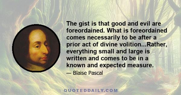 The gist is that good and evil are foreordained. What is foreordained comes necessarily to be after a prior act of divine volition...Rather, everything small and large is written and comes to be in a known and expected