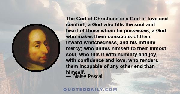 The God of Christians is a God of love and comfort, a God who fills the soul and heart of those whom he possesses, a God who makes them conscious of their inward wretchedness, and his infinite mercy; who unites himself