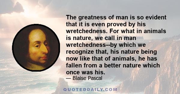 The greatness of man is so evident that it is even proved by his wretchedness. For what in animals is nature, we call in man wretchedness--by which we recognize that, his nature being now like that of animals, he has