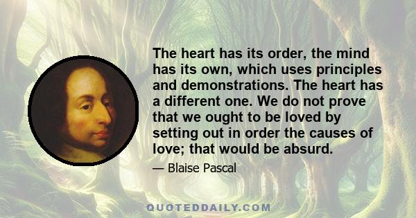 The heart has its order, the mind has its own, which uses principles and demonstrations. The heart has a different one. We do not prove that we ought to be loved by setting out in order the causes of love; that would be 