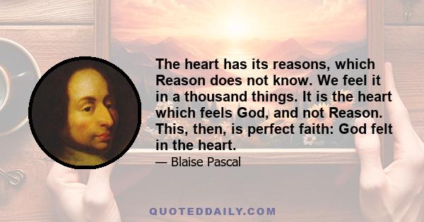 The heart has its reasons, which Reason does not know. We feel it in a thousand things. It is the heart which feels God, and not Reason. This, then, is perfect faith: God felt in the heart.