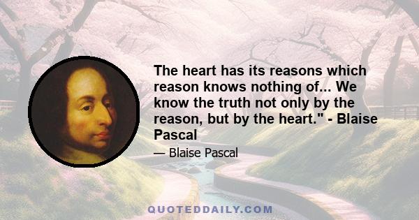 The heart has its reasons which reason knows nothing of... We know the truth not only by the reason, but by the heart. - Blaise Pascal