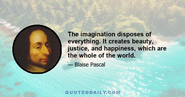 The imagination disposes of everything. It creates beauty, justice, and happiness, which are the whole of the world.