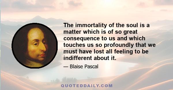 The immortality of the soul is a matter which is of so great consequence to us and which touches us so profoundly that we must have lost all feeling to be indifferent about it.