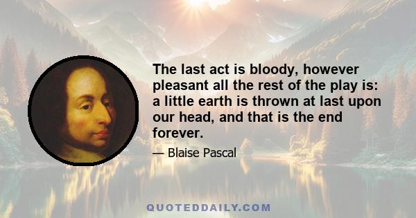 The last act is bloody, however pleasant all the rest of the play is: a little earth is thrown at last upon our head, and that is the end forever.