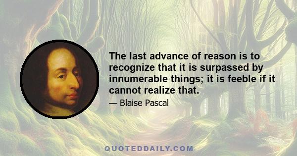 The last advance of reason is to recognize that it is surpassed by innumerable things; it is feeble if it cannot realize that.