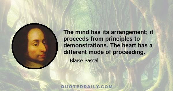 The mind has its arrangement; it proceeds from principles to demonstrations. The heart has a different mode of proceeding.