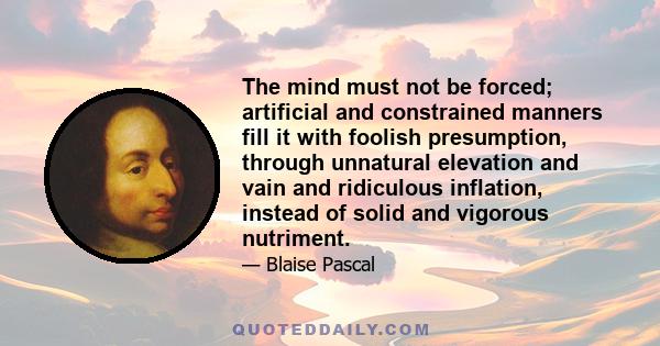 The mind must not be forced; artificial and constrained manners fill it with foolish presumption, through unnatural elevation and vain and ridiculous inflation, instead of solid and vigorous nutriment.