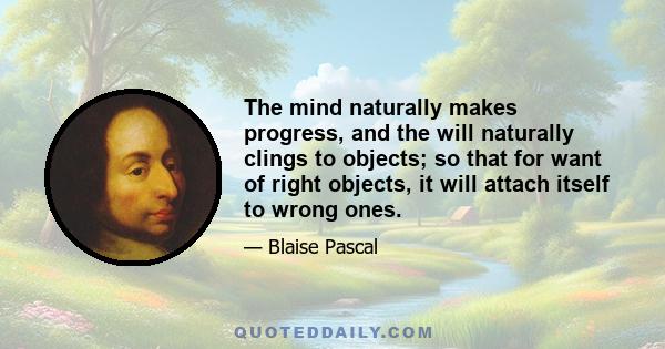 The mind naturally makes progress, and the will naturally clings to objects; so that for want of right objects, it will attach itself to wrong ones.