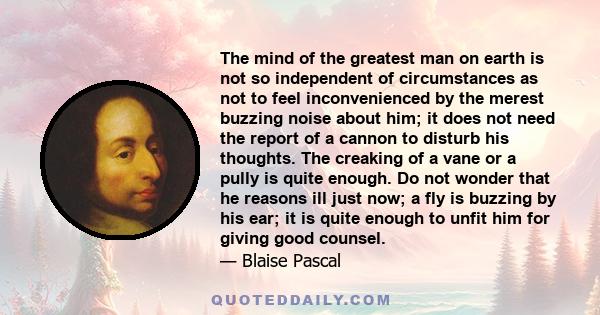 The mind of the greatest man on earth is not so independent of circumstances as not to feel inconvenienced by the merest buzzing noise about him; it does not need the report of a cannon to disturb his thoughts. The