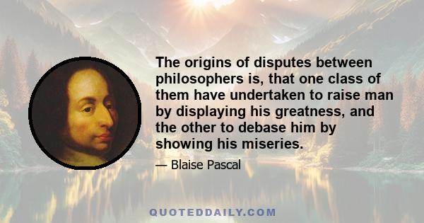 The origins of disputes between philosophers is, that one class of them have undertaken to raise man by displaying his greatness, and the other to debase him by showing his miseries.