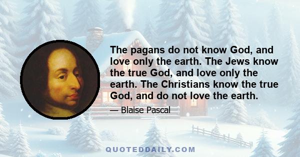 The pagans do not know God, and love only the earth. The Jews know the true God, and love only the earth. The Christians know the true God, and do not love the earth.