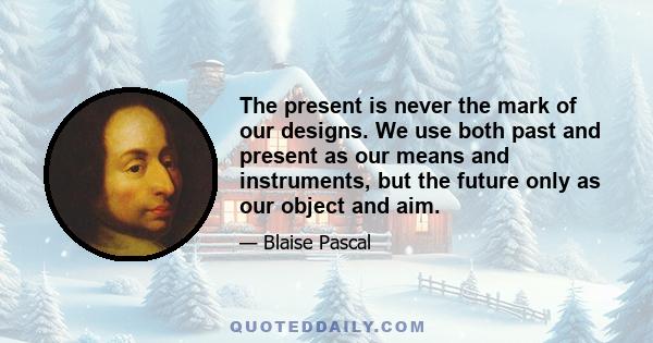 The present is never the mark of our designs. We use both past and present as our means and instruments, but the future only as our object and aim.