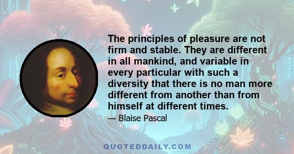 The principles of pleasure are not firm and stable. They are different in all mankind, and variable in every particular with such a diversity that there is no man more different from another than from himself at