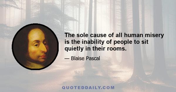 The sole cause of all human misery is the inability of people to sit quietly in their rooms.