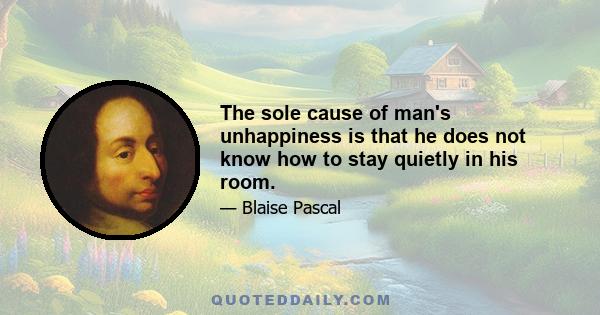 The sole cause of man's unhappiness is that he does not know how to stay quietly in his room.