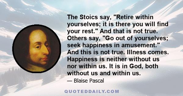 The Stoics say, Retire within yourselves; it is there you will find your rest. And that is not true. Others say, Go out of yourselves; seek happiness in amusement. And this is not true. Illness comes. Happiness is