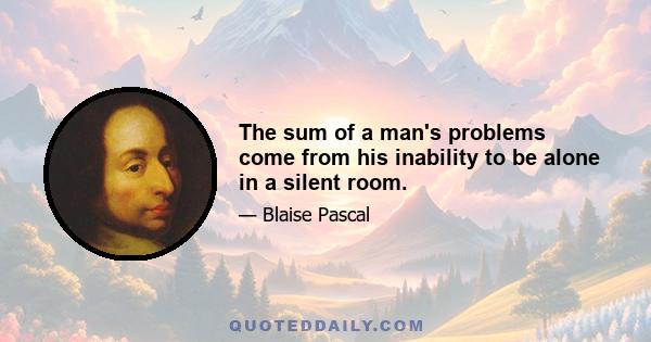 The sum of a man's problems come from his inability to be alone in a silent room.