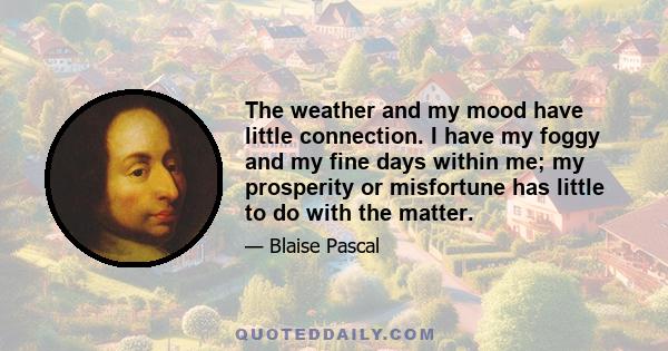 The weather and my mood have little connection. I have my foggy and my fine days within me; my prosperity or misfortune has little to do with the matter.