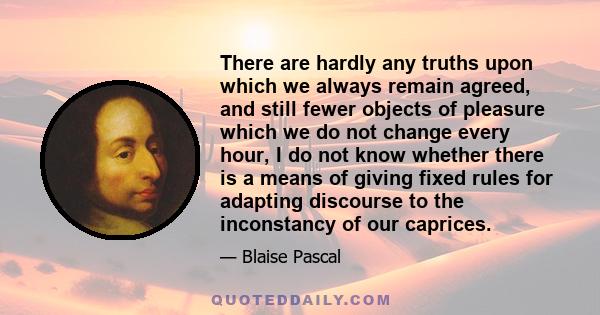 There are hardly any truths upon which we always remain agreed, and still fewer objects of pleasure which we do not change every hour, I do not know whether there is a means of giving fixed rules for adapting discourse