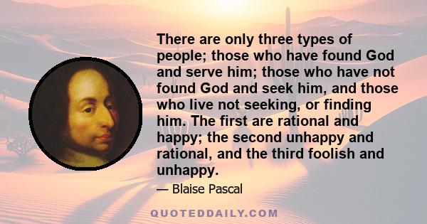 There are only three types of people; those who have found God and serve him; those who have not found God and seek him, and those who live not seeking, or finding him. The first are rational and happy; the second