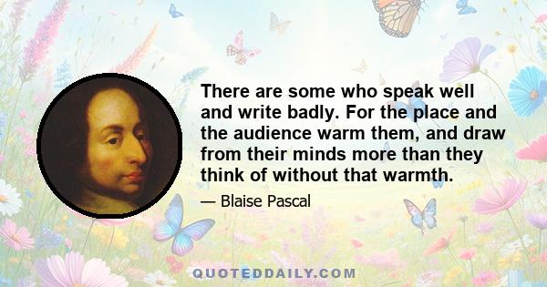 There are some who speak well and write badly. For the place and the audience warm them, and draw from their minds more than they think of without that warmth.