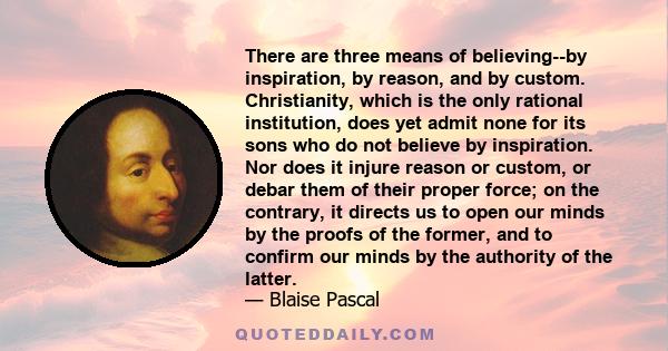 There are three means of believing--by inspiration, by reason, and by custom. Christianity, which is the only rational institution, does yet admit none for its sons who do not believe by inspiration. Nor does it injure