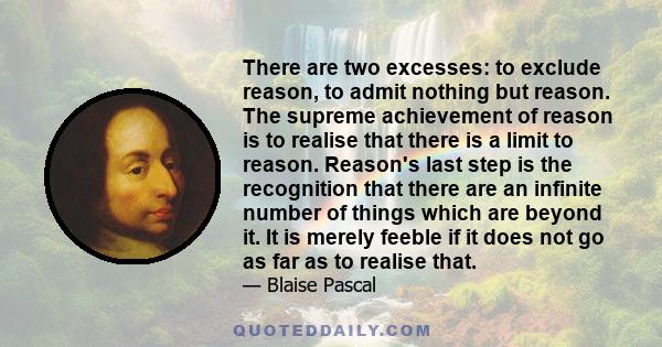 There are two excesses: to exclude reason, to admit nothing but reason. The supreme achievement of reason is to realise that there is a limit to reason. Reason's last step is the recognition that there are an infinite