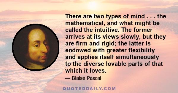 There are two types of mind . . . the mathematical, and what might be called the intuitive. The former arrives at its views slowly, but they are firm and rigid; the latter is endowed with greater flexibility and applies 