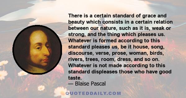 There is a certain standard of grace and beauty which consists in a certain relation between our nature, such as it is, weak or strong, and the thing which pleases us. Whatever is formed according to this standard