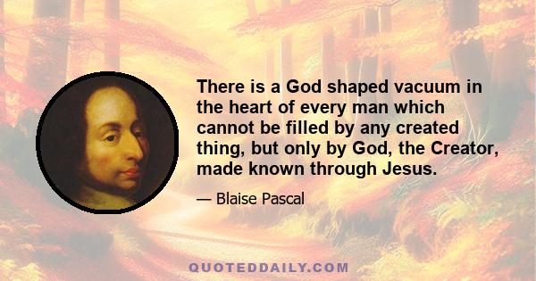 There is a God shaped vacuum in the heart of every man which cannot be filled by any created thing, but only by God, the Creator, made known through Jesus.