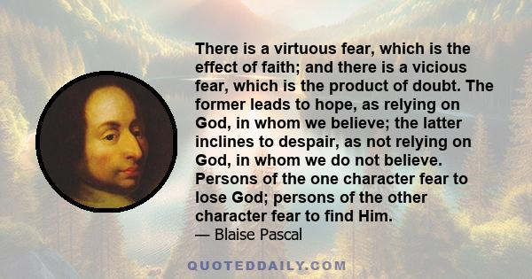 There is a virtuous fear, which is the effect of faith; and there is a vicious fear, which is the product of doubt. The former leads to hope, as relying on God, in whom we believe; the latter inclines to despair, as not 