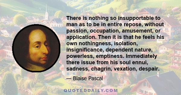 There is nothing so insupportable to man as to be in entire repose, without passion, occupation, amusement, or application. Then it is that he feels his own nothingness, isolation, insignificance, dependent nature,