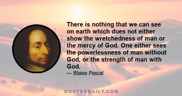 There is nothing that we can see on earth which does not either show the wretchedness of man or the mercy of God. One either sees the powerlessness of man without God, or the strength of man with God.