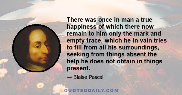 There was once in man a true happiness of which there now remain to him only the mark and empty trace, which he in vain tries to fill from all his surroundings, seeking from things absent the help he does not obtain in